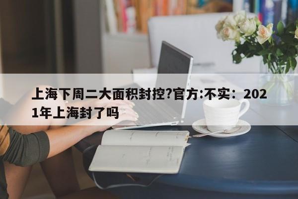 上海下周二大面积封控?官方:不实:2021年上海封了吗
