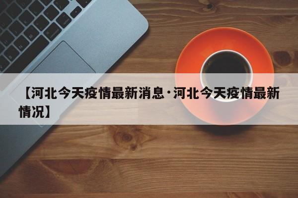 【河北今天疫情最新消息·河北今天疫情最新情况】