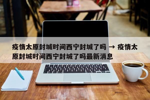疫情太原封城时间西宁封城了吗 → 疫情太原封城时间西宁封城了吗最新消息