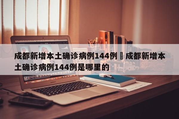 成都新增本土确诊病例144例›成都新增本土确诊病例144例是哪里的