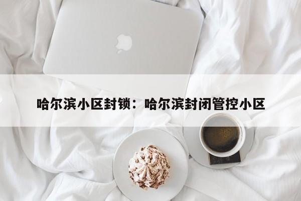 哈尔滨小区封锁:哈尔滨封闭管控小区