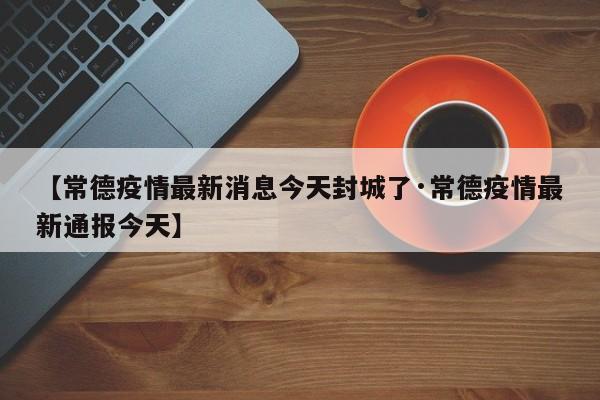 【常德疫情最新消息今天封城了·常德疫情最新通报今天】