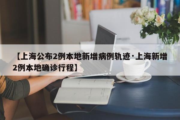 【上海公布2例本地新增病例轨迹·上海新增2例本地确诊行程】