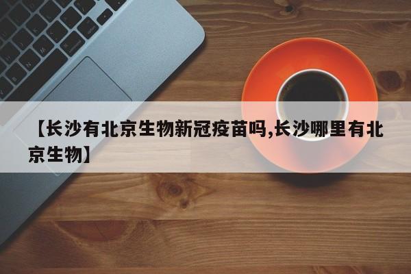 【长沙有北京生物新冠疫苗吗,长沙哪里有北京生物】