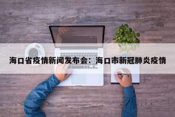 海口省疫情新闻发布会:海口市新冠肺炎疫情