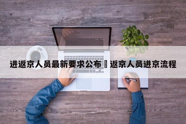 进返京人员最新要求公布›返京人员进京流程