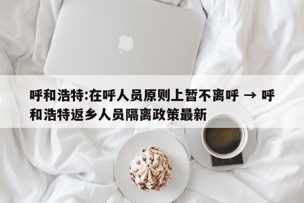 呼和浩特:在呼人员原则上暂不离呼 → 呼和浩特返乡人员隔离政策最新
