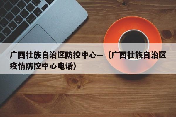 广西壮族自治区防控中心—(广西壮族自治区疫情防控中心电话)