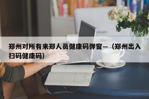郑州对所有来郑人员健康码弹窗—(郑州出入扫码健康码)