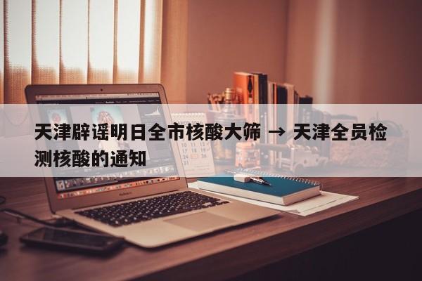 天津辟谣明日全市核酸大筛 → 天津全员检测核酸的通知