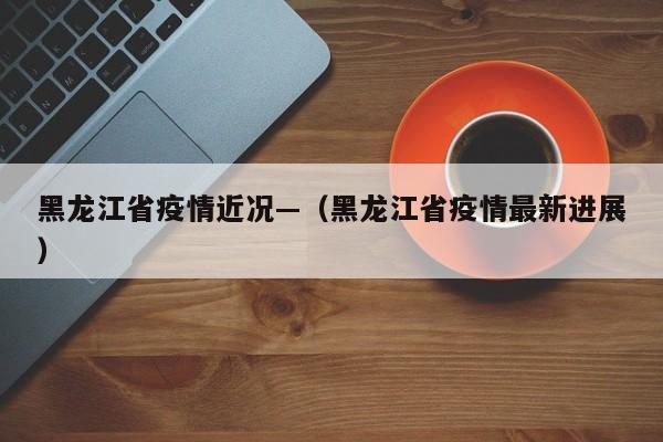 黑龙江省疫情近况—(黑龙江省疫情最新进展)