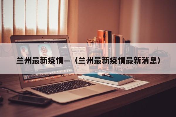 兰州最新疫情—(兰州最新疫情最新消息)