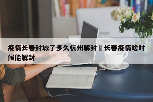 疫情长春封城了多久杭州解封›长春疫情啥时候能解封