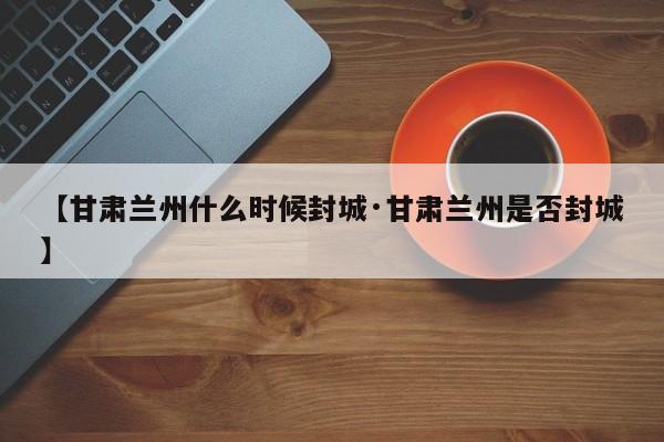 【甘肃兰州什么时候封城·甘肃兰州是否封城】