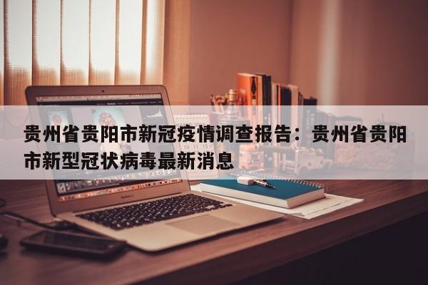 贵州省贵阳市新冠疫情调查报告:贵州省贵阳市新型冠状病毒最新消息