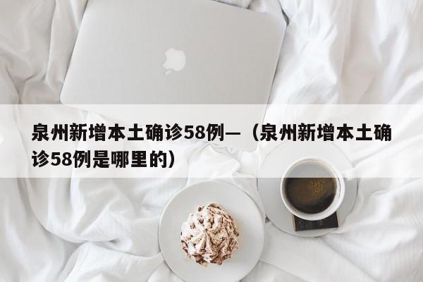 泉州新增本土确诊58例—(泉州新增本土确诊58例是哪里的)