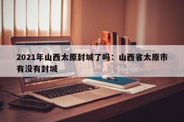 2021年山西太原封城了吗:山西省太原市有没有封城