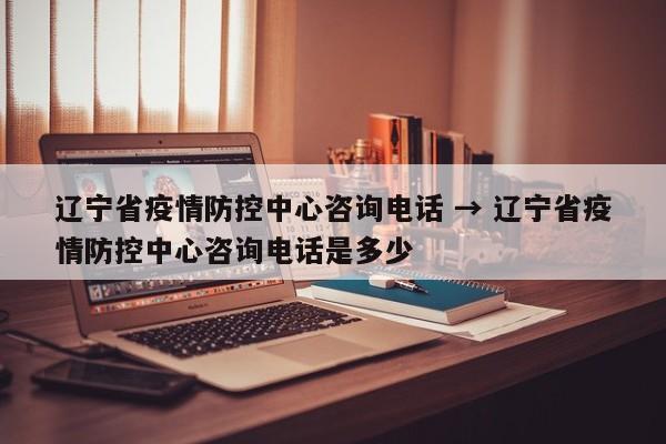 辽宁省疫情防控中心咨询电话 → 辽宁省疫情防控中心咨询电话是多少