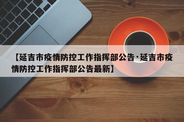【延吉市疫情防控工作指挥部公告·延吉市疫情防控工作指挥部公告最新】