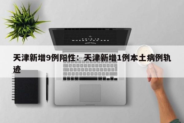 天津新增9例阳性:天津新增1例本土病例轨迹