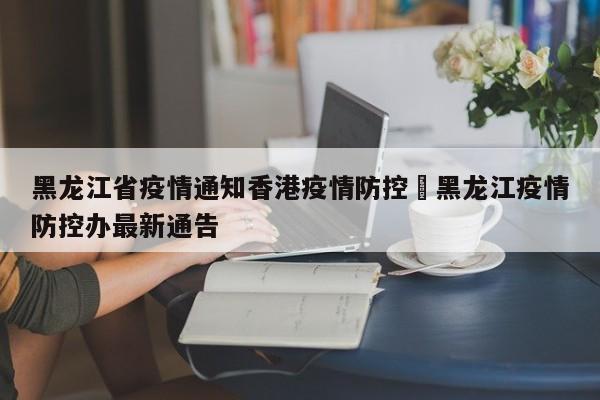 黑龙江省疫情通知香港疫情防控›黑龙江疫情防控办最新通告