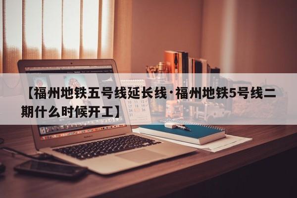【福州地铁五号线延长线·福州地铁5号线二期什么时候开工】