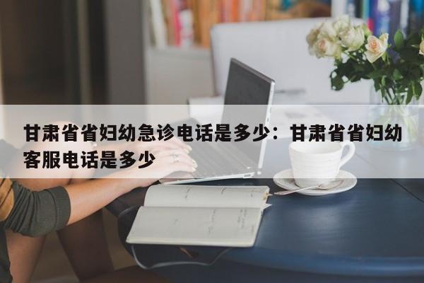 甘肃省省妇幼急诊电话是多少:甘肃省省妇幼客服电话是多少
