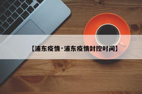 【浦东疫情·浦东疫情封控时间】
