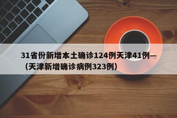 31省份新增本土确诊124例天津41例—(天津新增确诊病例323例)