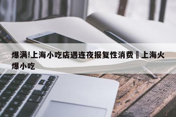 爆满!上海小吃店遇连夜报复性消费›上海火爆小吃