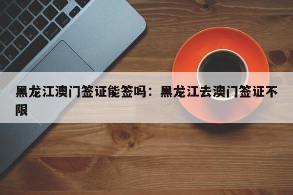 黑龙江澳门签证能签吗:黑龙江去澳门签证不限