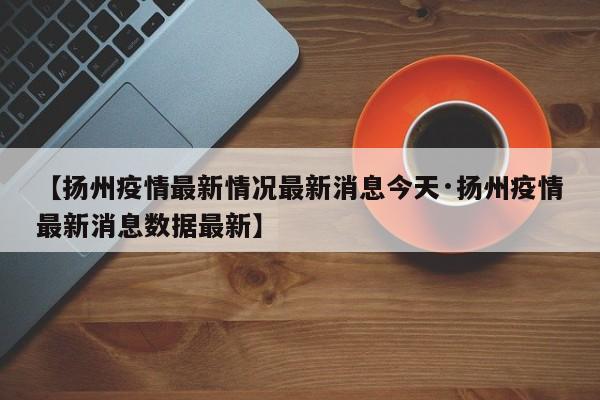 【扬州疫情最新情况最新消息今天·扬州疫情最新消息数据最新】
