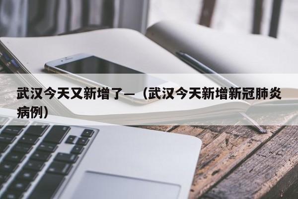 武汉今天又新增了—(武汉今天新增新冠肺炎病例)