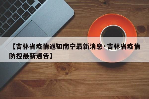 【吉林省疫情通知南宁最新消息·吉林省疫情防控最新通告】