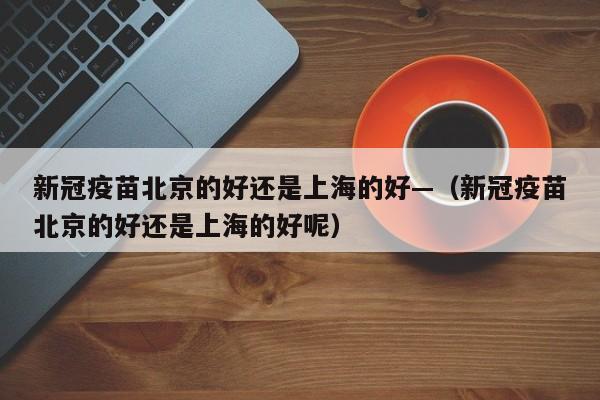 新冠疫苗北京的好还是上海的好—(新冠疫苗北京的好还是上海的好呢)