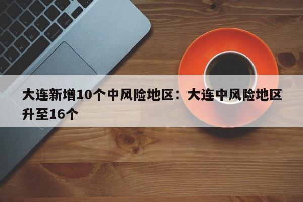 大连新增10个中风险地区:大连中风险地区升至16个