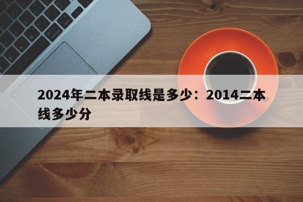 2024年二本录取线是多少:2014二本线多少分