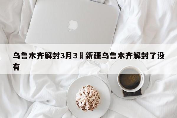 乌鲁木齐解封3月3›新疆乌鲁木齐解封了没有