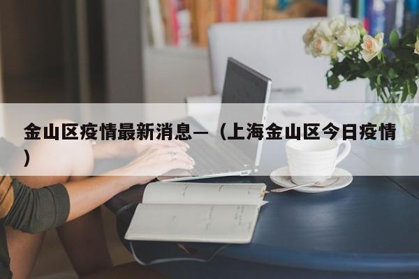 金山区疫情最新消息—(上海金山区今日疫情)