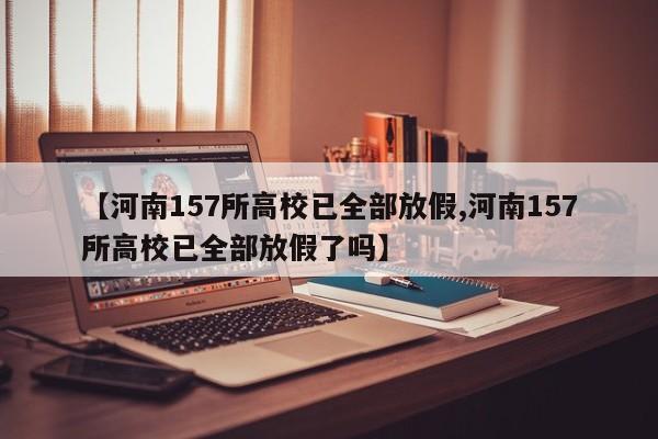 【河南157所高校已全部放假,河南157所高校已全部放假了吗】