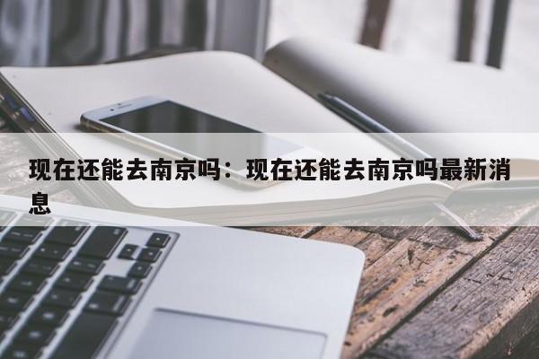 现在还能去南京吗:现在还能去南京吗最新消息