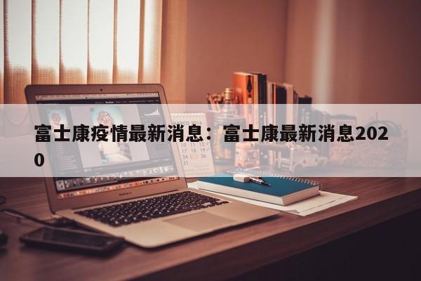 富士康疫情最新消息：富士康最新消息2020