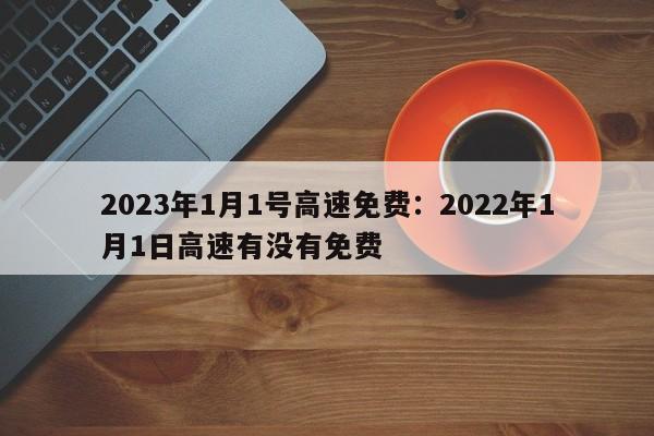 2023年1月1号高速免费:2022年1月1日高速有没有免费