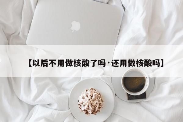 【以后不用做核酸了吗·还用做核酸吗】