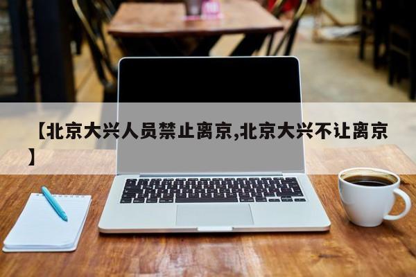【北京大兴人员禁止离京,北京大兴不让离京】