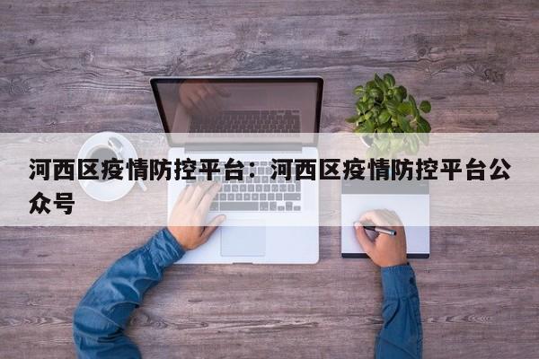 河西区疫情防控平台:河西区疫情防控平台公众号