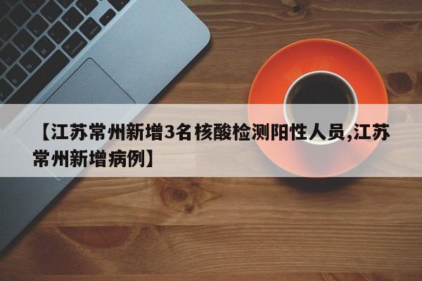【江苏常州新增3名核酸检测阳性人员,江苏常州新增病例】