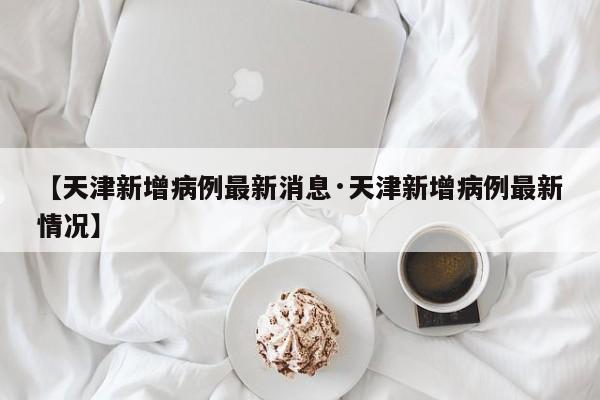 【天津新增病例最新消息·天津新增病例最新情况】