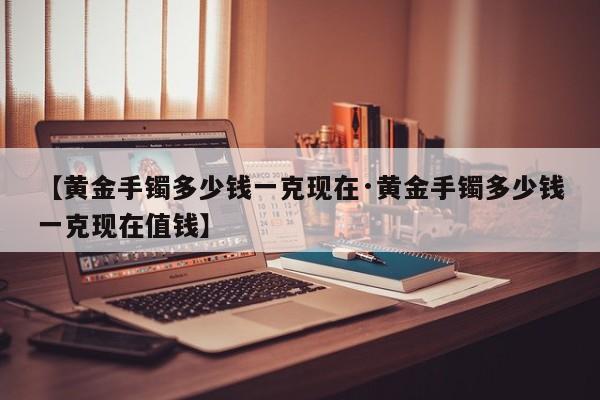 【黄金手镯多少钱一克现在·黄金手镯多少钱一克现在值钱】