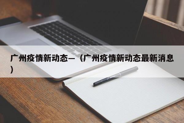 广州疫情新动态—(广州疫情新动态最新消息)